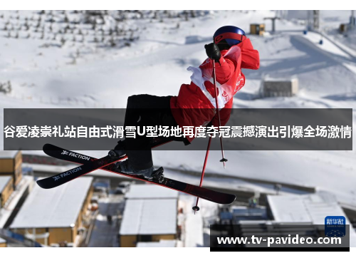 谷爱凌崇礼站自由式滑雪U型场地再度夺冠震撼演出引爆全场激情