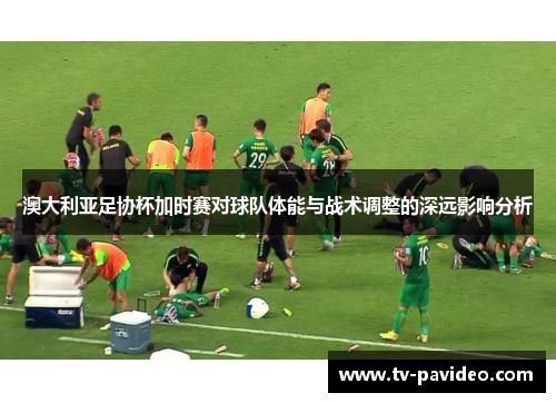 澳大利亚足协杯加时赛对球队体能与战术调整的深远影响分析