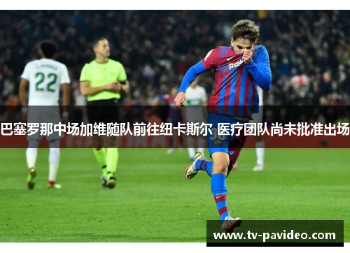 巴塞罗那中场加维随队前往纽卡斯尔 医疗团队尚未批准出场